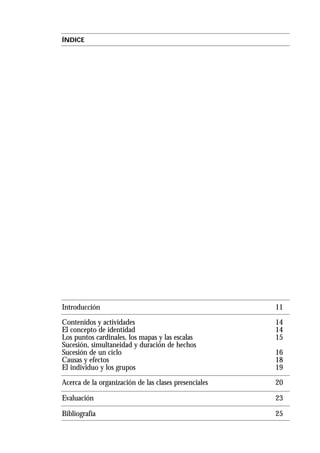 ÍNDICE
Introducción 11
Contenidos y actividades 14
El concepto de identidad 14
Los puntos cardinales, los mapas y las escalas 15
Sucesión, simultaneidad y duración de hechos
Sucesión de un ciclo 16
Causas y efectos 18
El individuo y los grupos 19
Acerca de la organización de las clases presenciales 20
Evaluación 23
Bibliografía 25
 