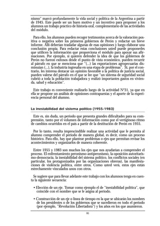 nismo" marcó profundamente la vida social y política de la Argentina a partir
de 1945. Este puede ser un buen motivo y un incentivo para proponer a los
alumnos un trabajo práctico de historia oral, complementario de las actividades
del módulo.
Para ello, los alumnos pueden recoger testimonios acerca de la valoración pos-
itiva o negativa sobre los primeros gobiernos de Perón y redactar un breve
informe. Allí deberían trasladar algunas de esas opiniones y luego elaborar una
conclusión propia. Para redactar estas conclusiones usted puede proponerles
que utilicen la información que proporciona el módulo para apoyar sus afir-
maciones. Por ejemplo, si quieren defender la idea de que los gobiernos de
Perón no fueron exitosos desde el punto de vista económico, pueden recurrir
al párrafo en que se menciona que "(...) las exportaciones agropecuarias dis-
minuían (...), la industria ingresaba en una etapa de problemas". Si, por el con-
trario, les interesa destacar un opinión favorable a la política de justicia social,
pueden valerse del párrafo en el que se lee que "un sistema de seguridad social
cubrió a toda la población trabajadora y realizó importantes gastos en vivien-
da, salud y educación".
Este trabajo es conveniente realizarlo luego de la actividad No
31, ya que en
ella se propone un análisis de opiniones contrapuestas y el aporte de la experi-
encia personal del alumno.
La inestabilidad del sistema político (1955-1983)
Este es, sin duda, un período que presenta grandes dificultades para su com-
prensión, tanto por el volumen de información como por el vertiginoso ritmo
de cambios ocurridos en el país a partir de la destitución de Perón en 1955.
Por lo tanto, resulta imprescindible realizar una actividad que le permita al
alumno comprender el período de manera global, es decir, como un proceso
histórico. Para ello, hay que plantear problemas o ejes que permitan revisar los
acontecimientos y organizarlos de manera coherente.
Entre 1955 y 1983 son muchos los ejes que nos ayudarían a comprender el
proceso. El enfrentamiento peronismo-antiperonismo, la oposición autoritaris-
mo-democracia, la inestabilidad del sistema político, los conflictos sociales (en
particular, los protagonizados por las organizaciones obreras), las manifesta-
ciones de violencia política, entre otros. Como usted verá, estos ejes están
estrechamente vinculados unos con otros.
Se sugiere que para llevar adelante este trabajo con los alumnos tenga en cuen-
ta la siguiente secuencia:
• Elección de un eje. Tomar como ejemplo el de "inestabilidad política", que
coincide con el nombre que se le asigna al período.
• Construcción de un eje o línea de tiempo en la que se ubicarán los nombres
de los presidentes o de los gobiernos que se sucedieron en todo el período
(por ejemplo, "Revolución Libertadora") y los años en los que asumieron.
81
 