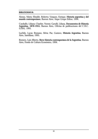 BIBLIOGRAFíA
Alonso, María; Elizalde, Roberto; Vázquez, Enrique, Historia argentina y del
mundo contemporáneo, Buenos Aires, Aique Grupo Editor, 1994.
Caraballo, Liliana; Charlier, Noemí; Garulli, Liliana, Documentos de Historia
Argentina, 1870-1955, Buenos Aires, Oficina de publicaciones del C.B.C.
(UBA), 1995.
Luchilo, Lucas; Romano, Silvia; Paz, Gustavo, Historia Argentina, Buenos
Aires, Santillana, 1995.
Romero, Luis Alberto, Breve historia contemporánea de la Argentina, Buenos
Aires, Fondo de Cultura Económica, 1994.
83
 