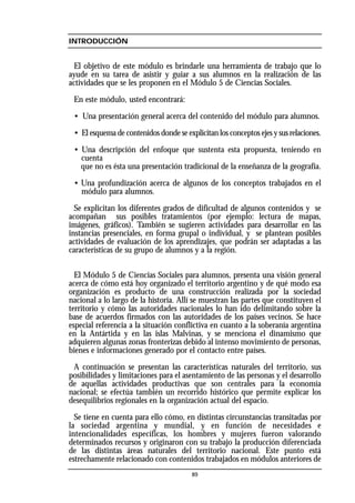 INTRODUCCIÓN
El objetivo de este módulo es brindarle una herramienta de trabajo que lo
ayude en su tarea de asistir y guiar a sus alumnos en la realización de las
actividades que se les proponen en el Módulo 5 de Ciencias Sociales.
En este módulo, usted encontrará:
• Una presentación general acerca del contenido del módulo para alumnos.
• El esquema de contenidos donde se explicitan los conceptos ejes y sus relaciones.
• Una descripción del enfoque que sustenta esta propuesta, teniendo en
cuenta
que no es ésta una presentación tradicional de la enseñanza de la geografía.
• Una profundización acerca de algunos de los conceptos trabajados en el
módulo para alumnos.
Se explicitan los diferentes grados de dificultad de algunos contenidos y se
acompañan sus posibles tratamientos (por ejemplo: lectura de mapas,
imágenes, gráficos). También se sugieren actividades para desarrollar en las
instancias presenciales, en forma grupal o individual, y se plantean posibles
actividades de evaluación de los aprendizajes, que podrán ser adaptadas a las
características de su grupo de alumnos y a la región.
El Módulo 5 de Ciencias Sociales para alumnos, presenta una visión general
acerca de cómo está hoy organizado el territorio argentino y de qué modo esa
organización es producto de una construcción realizada por la sociedad
nacional a lo largo de la historia. Allí se muestran las partes que constituyen el
territorio y cómo las autoridades nacionales lo han ido delimitando sobre la
base de acuerdos firmados con las autoridades de los países vecinos. Se hace
especial referencia a la situación conflictiva en cuanto a la soberanía argentina
en la Antártida y en las islas Malvinas, y se menciona el dinamismo que
adquieren algunas zonas fronterizas debido al intenso movimiento de personas,
bienes e informaciones generado por el contacto entre países.
A continuación se presentan las características naturales del territorio, sus
posibilidades y limitaciones para el asentamiento de las personas y el desarrollo
de aquellas actividades productivas que son centrales para la economía
nacional; se efectúa también un recorrido histórico que permite explicar los
desequilibrios regionales en la organización actual del espacio.
Se tiene en cuenta para ello cómo, en distintas circunstancias transitadas por
la sociedad argentina y mundial, y en función de necesidades e
intencionalidades específicas, los hombres y mujeres fueron valorando
determinados recursos y originaron con su trabajo la producción diferenciada
de las distintas áreas naturales del territorio nacional. Este punto está
estrechamente relacionado con contenidos trabajados en módulos anteriores de
89
 