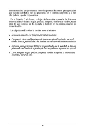 ciencias sociales, ya que muestra cómo los procesos históricos protagonizados
por nuestra sociedad se han ido plasmando en el territorio argentino y le han
otorgado su especial organización.
En el Módulo 5 el alumno trabajará información expresada de diferentes
maneras: el texto escrito, mapas, gráficos, imágenes, esquemas y cuadros, todos
ellos de uso corriente en la geografía y también en los medios masivos de
comunicación.
Los objetivos del Módulo 5 tienden a que el alumno:
◆ Reconozca las partes que integran el territorio nacional.
◆ Comprenda cómo las diferentes condiciones naturales del territorio nacional
ofrecen diversas posibilidades a los hombres para el aprovechamiento económico.
◆ Entienda cómo los procesos históricos protagonizados por la sociedad, se han ido
plasmando en el territorio argentino y le han otorgado una organización especial.
◆ Lea e interprete mapas, gráficos, imágenes, cuadros, y organice la información
obtenida a partir de ellos.
90
 