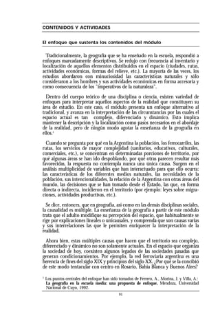 91
CONTENIDOS Y ACTIVIDADES
El enfoque que sustenta los contenidos del módulo
Tradicionalmente, la geografía que se ha enseñado en la escuela, respondió a
enfoques marcadamente descriptivos. Se redujo con frecuencia al inventario y
localización de aquellos elementos distribuidos en el espacio (ciudades, rutas,
actividades económicas, formas del relieve, etc.). La mayoría de las veces, los
estudios abordaron con minuciosidad las características naturales y sólo
consideraron a los hombres y sus actividades económicas en forma accesoria y
como consecuencia de los "imperativos de la naturaleza".
Dentro del cuerpo teórico de una disciplina o ciencia, existen variedad de
enfoques para interpretar aquellos aspectos de la realidad que constituyen su
área de estudio. En este caso, el módulo presenta un enfoque alternativo al
tradicional, y avanza en la interpretación de las circunstancias por las cuales el
espacio actual es tan complejo, diferenciado y dinámico. Esto implica
mantener la descripción y la localización como pasos necesarios en el abordaje
de la realidad, pero de ningún modo agotar la enseñanza de la geografía en
ellos.1
Cuando se pregunta por qué en la Argentina la población, los ferrocarriles, las
rutas, los servicios de mayor complejidad (sanitarios, educativos, culturales,
comerciales, etc.), se concentran en determinadas porciones de territorio, por
qué algunas áreas se han ido despoblando, por qué otras parecen resultar más
favorecidas, la respuesta no contempla nunca una única causa. Surgen en el
análisis multiplicidad de variables que han interactuado para que ello ocurra:
las características de los diferentes medios naturales, las necesidades de la
población, sus intencionalidades, la relación de la Argentina con otras áreas del
mundo, las decisiones que se han tomado desde el Estado, las que, en forma
directa o indirecta, incidieron en el territorio (por ejemplo: leyes sobre migra-
ciones, actividades productivas, etc.).
Se dice, entonces, que en geografía, así como en las demás disciplinas sociales,
la causalidad es múltiple. La enseñanza de la geografía a partir de este módulo
trata que el adulto modifique su percepción del espacio, que habitualmente se
rige por explicaciones lineales o unicausales, y comprenda que son causas varias
y sus interrelaciones las que le permiten enriquecer la interpretación de la
realidad.
Ahora bien, estas múltiples causas que hacen que el territorio sea complejo,
diferenciado y dinámico no son solamente actuales. En el espacio que organiza
la sociedad de hoy, coexisten algunos legados de las sociedades pasadas que
generan condicionamientos. Por ejemplo, la red ferroviaria argentina es una
herencia de fines del siglo XIX y principios del siglo XX. ¿Por qué se la concibió
de este modo tentacular con centro en Rosario, Bahía Blanca y Buenos Aires?
1
Los puntos centrales del enfoque han sido tomados de Ferrero, A., Morina, J. y Villa, A.:
La geografía en la escuela media: una propuesta de enfoque, Mendoza, Universidad
Nacional de Cuyo, 1992.
 