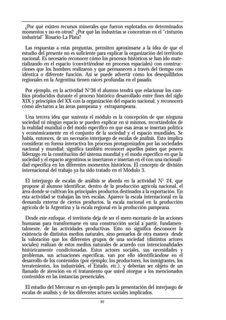 ¿Por qué existen recursos minerales que fueron explotados en determinados
momentos y no en otros? ¿Por qué las industrias se concentran en el "cinturón
industrial" Rosario-La Plata?
Las respuestas a estas preguntas, permiten aproximarse a la idea de que el
estudio del presente no es suficiente para explicar la organización del territorio
nacional. Es necesario reconocer cómo los procesos históricos se han ido mate-
rializando en el espacio (convirtiéndose en procesos espaciales) con construc-
ciones que los hombres realizaron y que permanecen a través del tiempo con
idéntica o diferente función. Así se puede advertir cómo los desequilibrios
regionales en la Argentina tienen raíces profundas en el pasado.
Por ejemplo, en la actividad No
36 el alumno tendrá que relacionar los cam-
bios producidos durante el proceso histórico desarrollado entre fines del siglo
XIX y principios del XX con la organización del espacio nacional, y reconocerá
cómo afectaron a las áreas pampeana y extrapampeana.
Una tercera idea que sustenta el módulo es la concepción de que ninguna
sociedad ni ningún espacio se pueden explicar en sí mismos, recortándolos de
la realidad mundial o del modo específico en que esas áreas se insertan política
y económicamente en el conjunto de la sociedad y el espacio mundiales. Se
habla, entonces, de un necesario interjuego de escalas de análisis. Esto implica
considerar en forma interactiva los procesos protagonizados por las sociedades
nacional y mundial; significa también reconocer aquellos países que poseen
liderazgo en la constitución del sistema mundial y el modo específico en que la
sociedad y el espacio argentinos se insertaron e insertan en él con una racionali-
dad específica en los diferentes momentos históricos. El concepto de división
internacional del trabajo ya ha sido tratado en el Módulo 3.
El interjuego de escalas de análisis se aborda en la actividad No
24, que
propone al alumno identificar, dentro de la producción agrícola nacional, el
área donde se cultivan los principales productos destinados a la exportación. En
esta actividad se trabajan las tres escalas. Aparece la escala internacional en la
demanda externa de ciertos productos, la escala nacional en la producción
agrícola de la Argentina y la escala regional en la producción pampeana.
Desde este enfoque, el territorio deja de ser el mero escenario de las acciones
humanas para transformarse en una construcción social a partir, fundamen-
talmente, de las actividades productivas. Esto no significa desconocer la
existencia de distintos medios naturales, sino pensarlos de otra manera desde
la valoración que los diferentes grupos de una sociedad (distintos actores
sociales) realizan de estos medios naturales de acuerdo con intencionalidades
históricamente condicionadas. Estos actores sociales, sus necesidades y
problemas, sus actuaciones específicas, van por ello identificándose en el
desarrollo de los contenidos (por ejemplo: los productores, los inmigrantes, los
terratenientes, los industriales, el Estado, etc.), y deberían ser objeto de un
llamado de atención en el tratamiento que usted otorgue a los mencionados
contenidos en las instancias presenciales.
El estudio del Mercosur es un ejemplo para la presentación del interjuego de
escalas de análisis y de los diferentes actores sociales implicados.
92
 