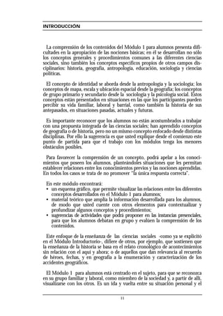 11
INTRODUCCIÓN
La comprensión de los contenidos del Módulo 1 para alumnos presenta difi-
cultades en la apropiación de las nociones básicas; en él se desarrollan no sólo
los conceptos generales y procedimientos comunes a las diferentes ciencias
sociales, sino también los conceptos específicos propios de otros campos dis-
ciplinarios: historia, geografía, antropología, educación, sociología y ciencias
políticas.
El concepto de identidad se aborda desde la antropología y la sociología; los
conceptos de mapa, escala y ubicación espacial desde la geografía; los conceptos
de grupo primario y secundario desde la sociología y la psicología social. Estos
conceptos están presentados en situaciones en las que los participantes pueden
percibir su vida familiar, laboral y barrial, como también la historia de sus
antepasados, en situaciones pasadas, actuales y futuras.
Es importante reconocer que los alumnos no están acostumbrados a trabajar
con una propuesta integrada de las ciencias sociales; han aprendido conceptos
de geografía o de historia, pero no un mismo concepto enfocado desde distintas
disciplinas. Por ello la sugerencia es que usted explique desde el comienzo este
punto de partida para que el trabajo con los módulos tenga los menores
obstáculos posibles.
Para favorecer la comprensión de un concepto, podrá apelar a los conoci-
mientos que poseen los alumnos, planteándoles situaciones que les permitan
establecer relaciones entre los conocimientos previos y las nociones aprendidas.
En todos los casos se trata de no promover “la única respuesta correcta”.
En este módulo encontrará:
• un esquema gráfico, que permite visualizar las relaciones entre los diferentes
conceptos desarrollados en el Módulo 1 para alumnos;
• material teórico que amplía la información desarrollada para los alumnos,
de modo que usted cuente con otros elementos para contextualizar y
profundizar algunos conceptos y procedimientos;
• sugerencias de actividades que podrá proponer en las instancias presenciales,
para que los alumnos debatan en grupo y evalúen la comprensión de los
contenidos.
Este enfoque de la enseñanza de las ciencias sociales -como ya se explicitó
en el Módulo Introductorio-, difiere de otros, por ejemplo, que sostienen que
la enseñanza de la historia se basa en el relato cronológico de acontecimientos
sin relación con el aquí y ahora; o de aquellos que dan relevancia al recuerdo
de héroes, fechas, y en geografía a la enumeración y caracterización de los
accidentes geográficos.
El Módulo 1 para alumnos está centrado en el sujeto, para que se reconozca
en su grupo familiar y laboral, como miembro de la sociedad y, a partir de allí,
visualizarse con los otros. Es un ida y vuelta entre su situación personal y el
 