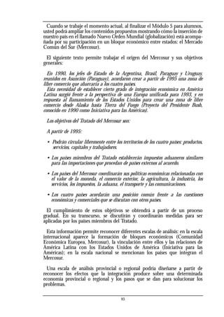 Cuando se trabaje el momento actual, al finalizar el Módulo 5 para alumnos,
usted podrá ampliar los contenidos propuestos mostrando cómo la inserción de
nuestro país en el llamado Nuevo Orden Mundial (globalización) está acompa-
ñada por su participación en un bloque económico entre estados: el Mercado
Común del Sur (Mercosur).
El siguiente texto permite trabajar el origen del Mercosur y sus objetivos
generales:
En 1990, los jefes de Estado de la Argentina, Brasil, Paraguay y Uruguay,
reunidos en Asunción (Paraguay), acordaron crear a partir de 1995 una zona de
libre comercio que abarcaría a los cuatro países.
Esta necesidad de establecer cierto grado de integración económica en América
Latina surgió frente a la perspectiva de una Europa unificada para 1993, y en
respuesta al llamamiento de los Estados Unidos para crear una zona de libre
comercio desde Alaska hasta Tierra del Fuego (Proyecto del Presidente Bush,
conocido en 1990 como Iniciativa para las Américas).
Los objetivos del Tratado del Mercosur son:
A partir de 1995:
• Podrán circular libremente entre los territorios de los cuatro países: productos,
servicios, capitales y trabajadores.
• Los países miembros del Tratado establecerán impuestos aduaneros similares
para las importaciones que procedan de países externos al acuerdo.
• Los países del Mercosur coordinarán sus políticas económicas relacionadas con
el valor de la moneda, el comercio exterior, la agricultura, la industria, los
servicios, los impuestos, la aduana, el transporte y las comunicaciones.
• Los cuatro países acordarán una posición común frente a las cuestiones
económicas y comerciales que se discutan con otros países.
El cumplimiento de estos objetivos se obtendrá a partir de un proceso
gradual. En su transcurso, se discutirán y coordinarán medidas para ser
aplicadas por los países miembros del Tratado.
Esta información permite reconocer diferentes escalas de análisis: en la escala
internacional aparece la formación de bloques económicos (Comunidad
Económica Europea, Mercosur), la vinculación entre ellos y las relaciones de
América Latina con los Estados Unidos de América (Iniciativa para las
Américas); en la escala nacional se mencionan los países que integran el
Mercosur.
Una escala de análisis provincial o regional podría diseñarse a partir de
reconocer los efectos que la integración produce sobre una determinada
economía provincial o regional y los pasos que se dan para solucionar los
problemas.
93
 