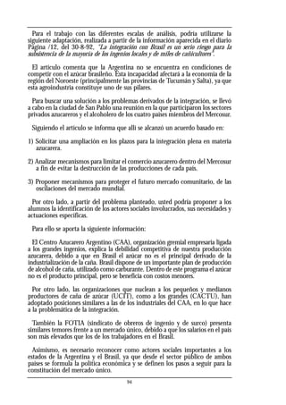 94
Para el trabajo con las diferentes escalas de análisis, podría utilizarse la
siguiente adaptación, realizada a partir de la información aparecida en el diario
Página /12, del 30-8-92, "La integración con Brasil es un serio riesgo para la
subsistencia de la mayoría de los ingenios locales y de miles de cañicultores".
El artículo comenta que la Argentina no se encuentra en condiciones de
competir con el azúcar brasileño. Esta incapacidad afectará a la economía de la
región del Noroeste (principalmente las provincias de Tucumán y Salta), ya que
esta agroindustria constituye uno de sus pilares.
Para buscar una solución a los problemas derivados de la integración, se llevó
a cabo en la ciudad de San Pablo una reunión en la que participaron los sectores
privados azucareros y el alcoholero de los cuatro países miembros del Mercosur.
Siguiendo el artículo se informa que allí se alcanzó un acuerdo basado en:
1) Solicitar una ampliación en los plazos para la integración plena en materia
azucarera.
2) Analizar mecanismos para limitar el comercio azucarero dentro del Mercosur
a fin de evitar la destrucción de las producciones de cada país.
3) Proponer mecanismos para proteger el futuro mercado comunitario, de las
oscilaciones del mercado mundial.
Por otro lado, a partir del problema planteado, usted podría proponer a los
alumnos la identificación de los actores sociales involucrados, sus necesidades y
actuaciones específicas.
Para ello se aporta la siguiente información:
El Centro Azucarero Argentino (CAA), organización gremial empresaria ligada
a los grandes ingenios, explica la debilidad competitiva de nuestra producción
azucarera, debido a que en Brasil el azúcar no es el principal derivado de la
industrialización de la caña. Brasil dispone de un importante plan de producción
de alcohol de caña, utilizado como carburante. Dentro de este programa el azúcar
no es el producto principal, pero se beneficia con costos menores.
Por otro lado, las organizaciones que nuclean a los pequeños y medianos
productores de caña de azúcar (UCIT), como a los grandes (CACTU), han
adoptado posiciones similares a las de los industriales del CAA, en lo que hace
a la problemática de la integración.
También la FOTIA (sindicato de obreros de ingenio y de surco) presenta
similares temores frente a un mercado único, debido a que los salarios en el país
son más elevados que los de los trabajadores en el Brasil.
Asimismo, es necesario reconocer como actores sociales importantes a los
estados de la Argentina y el Brasil, ya que desde el sector público de ambos
países se formula la política económica y se definen los pasos a seguir para la
constitución del mercado único.
 