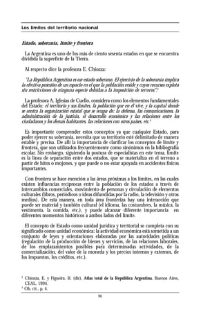 96
Los límites del territorio nacional
Estado, soberanía, límite y frontera
La Argentina es uno de los más de ciento sesenta estados en que se encuentra
dividida la superficie de la Tierra.
Al respecto dice la profesora E. Chiozza:
"La República Argentina es un estado soberano. El ejercicio de la soberanía implica
la efectiva posesión de un espacio en el que la población reside y cuyos recursos explota
sin restricciones de ninguna especie debidas a la imposición de terceros".2
La profesora A. Iglesias de Cuello, considera como los elementos fundamentales
del Estado: el territorio y sus límites, la población que en él vive, y la capital donde
se centra la organización estatal que se ocupa de: la defensa, las comunicaciones, la
administración de la justicia, el desarrollo económico y las relaciones entre los
ciudadanos y los demás habitantes, las relaciones con otros países, etc.3
Es importante comprender estos conceptos ya que cualquier Estado, para
poder ejercer su soberanía, necesita que su territorio esté delimitado de manera
estable y precisa. De allí la importancia de clarificar los conceptos de límite y
frontera, que son utilizados frecuentemente como sinónimos en la bibliografía
escolar. Sin embargo, siguiendo la postura de especialistas en este tema, límite
es la línea de separación entre dos estados, que se materializa en el terreno a
partir de hitos o mojones, y que puede o no estar apoyada en accidentes físicos
importantes.
Con frontera se hace mención a las áreas próximas a los límites, en las cuales
existen influencias recíprocas entre la población de los estados a través de
intercambios comerciales, movimiento de personas y circulación de elementos
culturales (libros, periódicos o ideas difundidas por la radio, la televisión y otros
medios). De esta manera, en toda área fronteriza hay una interacción que
puede ser material y también cultural (el idioma, las costumbres, la música, la
vestimenta, la comida, etc.), y puede alcanzar diferente importancia en
diferentes momentos históricos a ambos lados del límite.
El concepto de Estado como unidad jurídica y territorial se completa con su
significado como unidad económica: la actividad económica está sometida a un
conjunto de leyes y orientaciones elaboradas por las autoridades políticas
(regulación de la producción de bienes y servicios, de las relaciones laborales,
de los emplazamientos posibles para determinadas actividades, de la
comercialización, del valor de la moneda y los precios internos y externos, de
los impuestos, los créditos, etc.).
2
Chiozza, E. y Figueira, R. (dir), Atlas total de la República Argentina, Buenos Aires,
CEAL, 1994.
3
Ob. cit., p. 4.
 