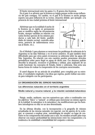 El límite internacional entre los países A y B genera dos fronteras.
En el país A se advierte que la frontera es exigua porque recibe escasa influen-
cia del país contiguo. En cambio, en el país B la frontera es ancha porque
soporta una gran influencia de su vecino, situación debida -por ejemplo- a la
presencia de una ciudad próxima al límite internacional.
Adviértase que en la realidad el ancho de
la frontera no es rígido ni permanente
pues se modifica según las circunstancias
locales, siempre variables en relación con
varios hechos (precios de los mismos pro-
ductos a cada lado del límite, posibili-
dades de tránsito vecinal, controles adua-
neros, potencia de radioemisoras cerca-
nas al límite, etc.).
En el Módulo 5 para alumnos se mencionan los problemas de soberanía de la
Argentina en las islas Malvinas y en el sector antártico. El país también tiene
dificultades para que otros países reconozcan su soberanía sobre las aguas del
Mar Argentino. En relación con esta cuestión pueden presentarse artículos
periodísticos sobre pesca ilegal en aguas de dicho mar. Los alumnos podrán
describir la situación, reconocer el problema y utilizar, para analizarlo de un
modo funcional, los conceptos de Estado, límite y soberanía. Ésta sería una
buena forma de evaluar la comprensión de los conceptos mencionados.
Si usted dispone de un artículo de actualidad, pero complejo por su exten-
sión, el vocabulario empleado o las ideas que expresa, puede realizar una sínte-
sis para trabajarlo con los participantes.
LA ORGANIZACIÓN DEL ESPACIO NACIONAL
Las diferencias naturales en el territorio argentino
Medio natural y recurso natural, y la relación sociedad-naturaleza
Paisaje, medio, ambiente, son tres sustantivos que, solos o combinados con
los adjetivos "físico" o "natural", se utilizan para mencionar un mismo aspecto
de la realidad: la naturaleza (o la naturaleza y las modificaciones que los hom-
bres introdujeron en ella) en un área determinada.
En las últimas décadas, con la incorporación a la geografía de visiones
actualizadas de las ciencias naturales (en especial, con los aportes de la ecolo-
gía), se comenzó a emplear otras metodologías de estudio: en lugar de cen-
trarse en los componentes del medio uno a uno, los estudios actuales plan-tean
observar con mayor profundidad las interacciones entre los componentes y la
tendencia a la estabilidad o inestabilidad del conjunto o sistema.
99
CIUDAD
FRONTERA
FRONTERA
LÍMITE
INTERNACIONAL
 