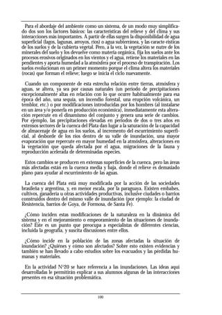 Para el abordaje del ambiente como un sistema, de un modo muy simplifica-
do dos son los factores básicos: las características del relieve y del clima y sus
interacciones más importantes. A partir de ellas surgen la disponibilidad de agua
superficial (lagos, lagunas, arroyos, ríos) o agua subterránea, y las caracte-rísticas
de los suelos y de la cubierta vegetal. Pero, a la vez, la vegetación se nutre de los
minerales del suelo y los devuelve como materia orgánica, fija los suelos ante los
procesos erosivos originados en los vientos y el agua, retiene los materiales en las
pendientes y aporta humedad a la atmósfera por el proceso de transpiración. Los
suelos evolucionan en un primer momento porque el clima altera los materiales
(rocas) que forman el relieve; luego se inicia el ciclo nuevamente.
Cuando un componente de esta estrecha relación entre tierras, atmósfera y
aguas, se altera, ya sea por causas naturales (un período de precipitaciones
excepcionalmente altas en relación con lo que ocurre habitualmente para esa
época del año, una sequía, un incendio forestal, una erupción volcánica, un
temblor, etc.) o por modificaciones introducidas por los hombres (al instalarse
en un área y/o ponerla en producción económica), inmediatamente esta altera-
ción repercute en el dinamismo del conjunto y genera una serie de cambios.
Por ejemplo, las precipitaciones elevadas en períodos de dos o tres años en
extensos sectores de la cuenca del Plata dan lugar a la saturación de la capacidad
de almacenaje de agua en los suelos, al incremento del escurrimiento superfi-
cial, al desborde de los ríos dentro de su valle de inundación, una mayor
evaporación que repercute en mayor humedad en la atmósfera, alteraciones en
la vegetación que queda afectada por el agua, migraciones de la fauna y
reproducción acelerada de determinadas especies.
Estos cambios se producen en extensas superficies de la cuenca, pero las áreas
más afectadas están en la cuenca media y baja, donde el relieve es demasiado
plano para ayudar al escurrimiento de las aguas.
La cuenca del Plata está muy modificada por la acción de las sociedades
brasileña y argentina, y, en menor escala, por la paraguaya. Existen embalses,
cultivos, ganadería u otras actividades productivas, inclusive ciudades o barrios
construidos dentro del mismo valle de inundación (por ejemplo: la ciudad de
Resistencia, barrios de Goya, de Formosa, de Santa Fe).
¿Cómo inciden estas modificaciones de la naturaleza en la dinámica del
sistema y en el mejoramiento o empeoramiento de las situaciones de inunda-
ción? Éste es un punto que preocupa a especialistas de diferentes ciencias,
incluida la geografía, y suscita discusiones entre ellos.
¿Cómo incide en la población de las zonas afectadas la situación de
inundación? ¿Quiénes y cómo son afectados? Sobre esto existen evidencias y
también se han llevado a cabo estudios sobre los evacuados y las pérdidas hu-
manas y materiales.
En la actividad No
20 se hace referencia a las inundaciones. Las ideas aquí
desarrolladas le permitirán explicar a sus alumnos algunas de las interacciones
presentes en esa situación problemática.
100
 