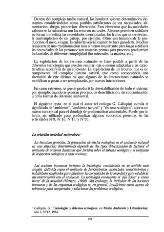 Dentro del complejo medio natural, los hombres valoran determinados ele-
mentos considerándolos como posibles satisfactores de sus necesidades: ali-
mentación, abrigo, protección, distracción. Esos elementos que las sociedades
valoran en la naturaleza son los recursos naturales. Algunos permiten satisfacer
en forma inmediata las necesidades mencionadas: los frutos que se recolectan,
la contemplación de un paisaje, por ejemplo. Otros son insumos de la pro-
ducción: el suelo, el agua, la cubierta vegetal cuando se hace ganadería. Muchos
requieren de una transformación más o menos importante para luego satisfacer
las necesidades de las personas: son materias primas para procesos productivos
industriales de diferente complejidad (los minerales, la madera, etc.).
La explotación de los recursos naturales se hace posible a partir de las
diferentes tecnologías que pueden resultar más o menos adaptadas a las carac-
terísticas específicas de un ambiente. La explotación de un recurso, que es un
componente del complejo sistema natural, trae como consecuencia una
alteración de este último, ya que algunas de las interacciones naturales se
modifican o pasan a ser reemplazadas por nuevas interacciones.
En casos extremos, se puede producir la desestabilización de todo el sistema:
por ejemplo, cuando se generan procesos de desertificación, de contaminación
u otras formas de deterioro ambiental.
El siguiente texto, en el cual el autor (el ecólogo G. Gallopín) asimila el
significado de "ambiente", "ambiente natural" y "sistema ecológico", aporta un
marco conceptual para el abordaje de problemáticas ambientales. Puede, por lo
tanto, ser utilizado para profundizar algunos conceptos presentes en las
actividades No
9, No
10, No
19, y No
20.
La relación sociedad-naturaleza 4
En términos generales, la generación de efectos ecológicos en el ambiente natural
en una situación determinada depende de dos tipos determinados de factores: el
conjunto de acciones humanas que inciden sobre el sistema ecológico y el conjunto
de respuestas ecológicas a estas acciones.
Las acciones humanas incluyen la tecnología, considerada en su sentido más
amplio, definida como el conjunto de herramientas, materiales, conocimientos y
habilidades empleados para satisfacer las necesidades de la sociedad y para establecer
sus interacciones con el ambiente. La tecnología condiciona el 'qué hacer' y 'cómo
hacer' de la sociedad (Herrera, 1980). Sin embargo, la inclusión de las acciones
humanas y de las respuestas ecológicas es, en general, insuficiente como marco de
referencia para comprender y solucionar los problemas ecológicos.
4
Gallopín, G.: Tecnologías y sistemas ecológicos, en Medio Ambiente y Urbanización,
año 3, N
o
12, 1985.
101
 