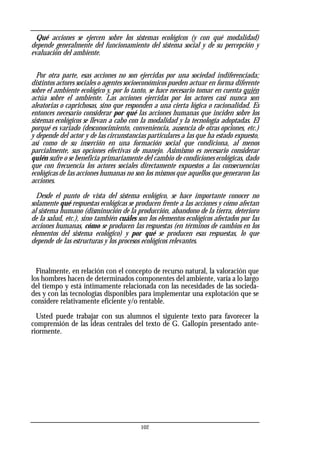 Qué acciones se ejercen sobre los sistemas ecológicos (y con qué modalidad)
depende generalmente del funcionamiento del sistema social y de su percepción y
evaluación del ambiente.
Por otra parte, esas acciones no son ejercidas por una sociedad indiferenciada;
distintos actores sociales o agentes socioeconómicos pueden actuar en forma diferente
sobre el ambiente ecológico y, por lo tanto, se hace necesario tomar en cuenta quién
actúa sobre el ambiente. Las acciones ejercidas por los actores casi nunca son
aleatorias o caprichosas, sino que responden a una cierta lógica o racionalidad. Es
entonces necesario considerar por qué las acciones humanas que inciden sobre los
sistemas ecológicos se llevan a cabo con la modalidad y la tecnología adoptadas. El
porqué es variado (desconocimiento, conveniencia, ausencia de otras opciones, etc.)
y depende del actor y de las circunstancias particulares a las que ha estado expuesto,
así como de su inserción en una formación social que condiciona, al menos
parcialmente, sus opciones efectivas de manejo. Asimismo es necesario considerar
quién sufre o se beneficia primariamente del cambio de condiciones ecológicas, dado
que con frecuencia los actores sociales directamente expuestos a las consecuencias
ecológicas de las acciones humanas no son los mismos que aquellos que generaron las
acciones.
Desde el punto de vista del sistema ecológico, se hace importante conocer no
solamente qué respuestas ecológicas se producen frente a las acciones y cómo afectan
al sistema humano (disminución de la producción, abandono de la tierra, deterioro
de la salud, etc.), sino también cuáles son los elementos ecológicos afectados por las
acciones humanas, cómo se producen las respuestas (en términos de cambios en los
elementos del sistema ecológico) y por qué se producen esas respuestas, lo que
depende de las estructuras y los procesos ecológicos relevantes.
Finalmente, en relación con el concepto de recurso natural, la valoración que
los hombres hacen de determinados componentes del ambiente, varía a lo largo
del tiempo y está íntimamente relacionada con las necesidades de las socieda-
des y con las tecnologías disponibles para implementar una explotación que se
considere relativamente eficiente y/o rentable.
Usted puede trabajar con sus alumnos el siguiente texto para favorecer la
comprensión de las ideas centrales del texto de G. Gallopín presentado ante-
riormente.
102
 