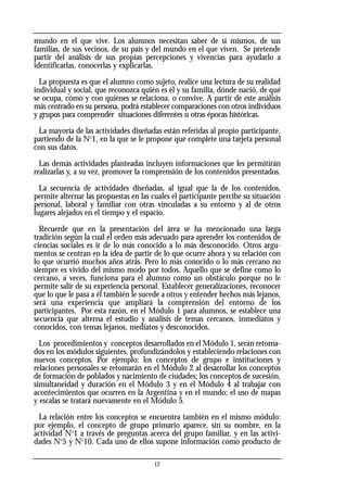 mundo en el que vive. Los alumnos necesitan saber de sí mismos, de sus
familias, de sus vecinos, de su país y del mundo en el que viven. Se pretende
partir del análisis de sus propias percepciones y vivencias para ayudarlo a
identificarlas, conocerlas y explicarlas.
La propuesta es que el alumno como sujeto, realice una lectura de su realidad
individual y social, que reconozca quién es él y su familia, dónde nació, de qué
se ocupa, cómo y con quiénes se relaciona, o convive. A partir de este análisis
más centrado en su persona, podrá establecer comparaciones con otros individuos
y grupos para comprender situaciones diferentes u otras épocas históricas.
La mayoría de las actividades diseñadas están referidas al propio participante,
partiendo de la No
1, en la que se le propone que complete una tarjeta personal
con sus datos.
Las demás actividades planteadas incluyen informaciones que les permitirán
realizarlas y, a su vez, promover la comprensión de los contenidos presentados.
La secuencia de actividades diseñadas, al igual que la de los contenidos,
permite alternar las propuestas en las cuales el participante percibe su situación
personal, laboral y familiar con otras vinculadas a su entorno y al de otros
lugares alejados en el tiempo y el espacio.
Recuerde que en la presentación del área se ha mencionado una larga
tradición según la cual el orden más adecuado para aprender los contenidos de
ciencias sociales es ir de lo más conocido a lo más desconocido. Otros argu-
mentos se centran en la idea de partir de lo que ocurre ahora y su relación con
lo que ocurrió muchos años atrás. Pero lo más conocido o lo más cercano no
siempre es vivido del mismo modo por todos. Aquello que se define como lo
cercano, a veces, funciona para el alumno como un obstáculo porque no le
permite salir de su experiencia personal. Establecer generalizaciones, reconocer
que lo que le pasa a él también le sucede a otros y entender hechos más lejanos,
será una experiencia que ampliará la comprensión del entorno de los
participantes. Por esta razón, en el Módulo 1 para alumnos, se establece una
secuencia que alterna el estudio y análisis de temas cercanos, inmediatos y
conocidos, con temas lejanos, mediatos y desconocidos.
Los procedimientos y conceptos desarrollados en el Módulo 1, serán retoma-
dos en los módulos siguientes, profundizándolos y estableciendo relaciones con
nuevos conceptos. Por ejemplo: los conceptos de grupo e instituciones y
relaciones personales se retomarán en el Módulo 2 al desarrollar los conceptos
de formación de poblados y nacimiento de ciudades; los conceptos de sucesión,
simultaneidad y duración en el Módulo 3 y en el Módulo 4 al trabajar con
acontecimientos que ocurren en la Argentina y en el mundo; el uso de mapas
y escalas se tratará nuevamente en el Módulo 5.
La relación entre los conceptos se encuentra también en el mismo módulo:
por ejemplo, el concepto de grupo primario aparece, sin su nombre, en la
actividad No
1 a través de preguntas acerca del grupo familiar, y en las activi-
dades No
5 y No
10. Cada uno de ellos supone información como producto de
12
 
