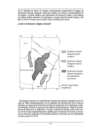 En el Nordeste de Santa Fe existían concentraciones importantes de bosque de
quebracho colorado chaqueño; árbol que, debido a la dureza y perdurabilidad de
su madera, se puede emplear para durmientes de ferrocarril, postes y otros objetos
que deban quedar expuestos a la intemperie o al agua durante mucho tiempo, y del
que se extrae el tanino, que se utiliza como curtiente para cueros.
¿Cúal es el elemento ecológico afectado?
Este bosque comenzó a ser explotado por empresas de capitales extranjeros en la dé-
cada de 1880, simultáneamente con la conquista del territorio del Gran Chaco al
aborígen, la construcción de los ferrocarriles y la integración de la Argentina al siste-
ma mundial. Primero se exportaron los rollizos (troncos gruesos) y, luego de la insta-
lación de fábricas en la Argentina, el tanino, utilizado en Europa para curtir cue-
ros. De las varias empresas francesas e inglesas que se radicaron en la zona y encara-
ron la extracción acelerada de los árboles, perduró La Forestal, que fue absorbiendo
al resto a partir de 1914.
103
Quebracho colorado
chaqueño (óptimo
ecológico)
Quebracho colorado
santiagueño (óptimo
ecológico)
Quebrachos colorados
chaqueño-santiagueño
(área distribución
convivencia)
SEGÚN: Jorge Morello
(simplificado)
62º 60º 58º
23º
26º
27º
30º
58º
60º
52º
54ºW
64ºW
 