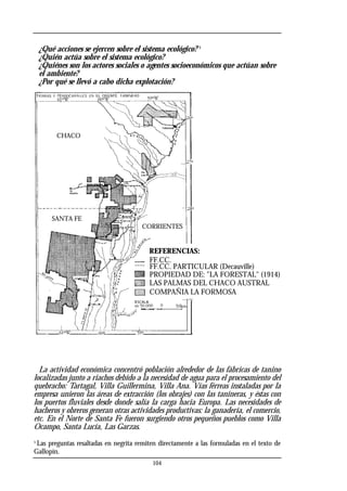 ¿Qué acciones se ejercen sobre el sistema ecológico? 5
¿Quién actúa sobre el sistema ecológico?
¿Quiénes son los actores sociales o agentes socioeconómicos que actúan sobre
el ambiente?
¿Por qué se llevó a cabo dicha explotación?
La actividad económica concentró población alrededor de las fábricas de tanino
localizadas junto a riachos debido a la necesidad de agua para el procesamiento del
quebracho: Tartagal, Villa Guillermina, Villa Ana. Vías férreas instaladas por la
empresa unieron las áreas de extracción (los obrajes) con las tanineras, y éstas con
los puertos fluviales desde donde salía la carga hacia Europa. Las necesidades de
hacheros y obreros generan otras actividades productivas: la ganadería, el comercio,
etc. En el Norte de Santa Fe fueron surgiendo otros pequeños pueblos como Villa
Ocampo, Santa Lucía, Las Garzas.
5
Las preguntas resaltadas en negrita remiten directamente a las formuladas en el texto de
Gallopín.
104
FF.CC.
FF.CC. PARTICULAR (Decauville)
PROPIEDAD DE: "LA FORESTAL" (1914)
LAS PALMAS DEL CHACO AUSTRAL
COMPAÑIA LA FORMOSA
REFERENCIAS:
CHACO
SANTA FE
CORRIENTES
 