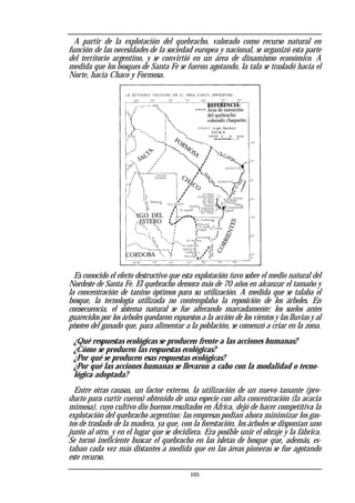 A partir de la explotación del quebracho, valorado como recurso natural en
función de las necesidades de la sociedad europea y nacional, se organizó esta parte
del territorio argentino, y se convirtió en un área de dinamismo económico. A
medida que los bosques de Santa Fe se fueron agotando, la tala se trasladó hacia el
Norte, hacia Chaco y Formosa.
Es conocido el efecto destructivo que esta explotación tuvo sobre el medio natural del
Nordeste de Santa Fe. El quebracho demora más de 70 años en alcanzar el tamaño y
la concentración de tanino óptimos para su utilización. A medida que se talaba el
bosque, la tecnología utilizada no contemplaba la reposición de los árboles. En
consecuencia, el sistema natural se fue alterando marcadamente: los suelos antes
guarecidos por los árboles quedaron expuestos a la acción de los vientos y las lluvias y al
pisoteo del ganado que, para alimentar a la población, se comenzó a criar en la zona.
¿Qué respuestas ecológicas se producen frente a las acciones humanas?
¿Cómo se producen las respuestas ecológicas?
¿Por qué se producen esas respuestas ecológicas?
¿Por qué las acciones humanas se llevaron a cabo con la modalidad o tecno-
lógica adoptada?
Entre otras causas, un factor externo, la utilización de un nuevo tanante (pro-
ducto para curtir cueros) obtenido de una especie con alta concentración (la acacia
mimosa), cuyo cultivo dio buenos resultados en África, dejó de hacer competitiva la
explotación del quebracho argentino: las empresas podían ahora minimizar los gas-
tos de traslado de la madera, ya que, con la forestación, los árboles se disponían uno
junto al otro, y en el lugar que se decidiera. Era posible unir el obraje y la fábrica.
Se tornó ineficiente buscar el quebracho en las isletas de bosque que, además, es-
taban cada vez más distantes a medida que en las áreas pioneras se fue agotando
este recurso.
105
REFERENCIA:
Área de extención
del quebracho
colorado chaqueño.
SALT
A
FORM
OSA
CHACO
SGO. DEL
ESTERO
CORDOBA
C
O
R
R
I
E
N
T
E
S
 