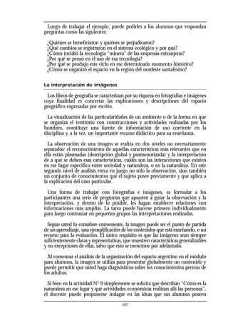 Luego de trabajar el ejemplo, puede pedirles a los alumnos que respondan
preguntas como las siguientes:
¿Quiénes se beneficiaron y quiénes se perjudicaron?
¿Qué cambios se registraron en el sistema ecológico y por qué?
¿Cómo incidió la tecnología "minera" de las empresas extranjeras?
¿Por qué se pensó en el uso de esa tecnología?
¿Por qué se produjo este ciclo en ese determinado momento histórico?
¿Cómo se organizó el espacio en la región del nordeste santafesino?
La interpretación de imágenes
Los libros de geografía se caracterizan por su riqueza en fotografías e imágenes
cuya finalidad es concretar las explicaciones y descripciones del espacio
geográfico expresadas por escrito.
La visualización de las particularidades de un ambiente o de la forma en que
se organiza el territorio con construcciones y actividades realizadas por los
hombres, constituye una fuente de información de uso corriente en la
disciplina y, a la vez, un importante recurso didáctico para su enseñanza.
La observación de una imagen se realiza en dos niveles no necesariamente
separados: el reconocimiento de aquellas características más relevantes que en
ella están plasmadas (descripción global y pormenorizada) y la interpretación
de a qué se deben esas características, cuáles son las interacciones que existen
en ese lugar específico entre sociedad y naturaleza, o en la naturaleza. En este
segundo nivel de análisis entra en juego no sólo la observación, sino también
un conjunto de conocimientos que el sujeto posee previamente y que aplica a
la explicación del caso particular.
Una forma de trabajar con fotografías e imágenes, es formular a los
participantes una serie de preguntas que apunten a guiar la observación y la
interpretación, y dentro de lo posible, les hagan establecer relaciones con
informaciones más amplias. La tarea puede hacerse primero individualmente
para luego contrastar en pequeños grupos las interpretaciones realizadas.
Según usted lo considere conveniente, la imagen puede ser el punto de partida
de un aprendizaje, una ejemplificación de los contenidos que está enseñando, o un
recurso para la evaluación. El único requisito es que las imágenes sean siempre
suficientemente claras y representativas, que muestren características generalizables
y no excepciones de ellas, salvo que esto se mencione por adelantado.
Al comenzar el análisis de la organización del espacio argentino en el módulo
para alumnos, la imagen se utiliza para presentar globalmente un contenido y
puede permitir que usted haga diagnósticos sobre los conocimientos previos de
los adultos.
Si bien en la actividad No
9 simplemente se solicita que describan "Cómo es la
naturaleza en ese lugar y qué actividades económicas realizan allí las personas",
el docente puede proponerse indagar en las ideas que sus alumnos poseen
107
 