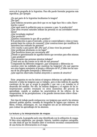 acerca de la geografía de la Argentina. Para ello puede formular preguntas más
especificas, por ejemplo:
¿En qué parte de la Argentina localizarían la imagen?
¿Por qué?
¿Qué indicios encuentra para decir que en ese lugar hace frío o calor, llueve
mucho o poco?
¿Qué agua usará la población para su consumo y para la producción?
¿Qué otros recursos naturales utilizan las personas en sus actividades econó-
micas?
¿Qué tecnología emplean?
¿Qué producen?
¿Quiénes consumirán lo que allí se produce?
Si la producción es para el mercado, ¿cómo se comercializará y cómo se trans-
portará hasta los centros de consumo? ¿Qué construcciones que modifican la
naturaleza han realizado las personas?
¿Vive mucha o poca gente allí? ¿Por qué? ¿Cómo viven las personas?
¿Qué problemas afrontarán en ese lugar?
¿Qué beneficios tienen por encontrarse allí?
¿Dónde se aprovisionarán de aquellos bienes que necesitan para ellos mismos
y para producir?
¿Qué pensarán esas personas mientras trabajan?
¿Cómo será un día común en la vida de esas personas?
Comparando las diferentes imágenes: ¿qué semejanzas y diferencias en-
cuentran entre las realidades que muestran las imágenes? ¿En qué aspectos
son estos lugares semejantes al propio o diferentes de él? ¿Cuáles son las razo-
nes de las principales semejanzas y diferencias?
¿Qué aspectos observados resultan atrayentes o carentes de atractivo?
Estas preguntas no son las únicas ni tampoco deberían ser aplicables necesa-
riamente a todas las imágenes que se trabajen, pero sí dan indicios de aquellas
cuestiones de las que se ocupa la geografía y que van a ser tratadas en el
desarrollo del módulo. Por ello, las mismas imágenes y el registro de las in-
terpretaciones pueden retomarse en otros momentos del proceso de
aprendizaje, cuando se analizan las características de los relieves, de las
temperaturas, de las precipitaciones, o las grandes interacciones relieve-clima -
vegetación-ríos.
Este tipo de trabajo puede enriquecerse con imágenes que usted o los mismos
alumnos podrán aportar, tomadas de fotografías de lugares que visitaron, de
libros, revistas, almanaques, etc. Las imágenes son así un interesante recurso
para evaluar los aprendizajes de los alumnos.
La lectura y la interpretación de mapas
En la escuela, la geografía suele estar identificada con la utilización de mapas.
Si bien otras asignaturas, por ejemplo, historia, también emplean cartografía,
no cabe duda de que los estudios sobre el territorio necesitan constantemente
de una forma de referenciación en el mapa.
108
 