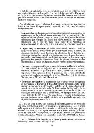 El trabajo con cartografía, como se mencionó antes para las imágenes, tiene
dos niveles diferentes: la descripción o lectura, y la interpretación. Del mismo
modo, la lectura se centra en la observación detenida, mientras que la inter-
pretación pone en acción otros conocimientos, ya que se busca en ese momento
establecer relaciones.
Para abordar un mapa, el alumno debe tener claros algunos aspectos que
hacen a esta forma de representación. Siguiendo a J. Bale,6
esos elementos
cartográficos son:
• La perspectiva: en el mapa aparecen los contornos (dos dimensiones) de los
objetos que, en la realidad, tienen también altura o profundidad. Son
representaciones planas, sobre el papel, que incorporan la tercera
dimensión, por ejemplo, las alturas del relieve terrestre, por medio de
simbología. En el caso del mapa físico color de la Argentina, la
representación de las alturas del relieve se realiza con una escala de colores.
• La posición y la orientación: los mapas muestran la localización de ciertos
rasgos de la realidad seleccionados por el cartógrafo, como el relieve, las
ciudades, los límites entre diferentes jurisdicciones, la producción, etc.
Como esa localización responde a la localización real en la superficie terres-
tre pueden establecerse relaciones de posición entre los diferentes rasgos
graficados. Por ejemplo, teniendo en cuenta los puntos cardinales, cuál es
la posición de la ciudad de Buenos Aires con respecto a la de Mar del Plata.
• La escala: los mapas constituyen representaciones reducidas de la realidad.
El conocimiento de la magnitud de la reducción realizada permite,
utilizando numérica o gráficamente la escala, reconstruir distancias o
superficies reales, según sea el tipo de proyección que se haya utilizado. El
concepto de escala se ha trabajado ya en los Módulos 1 y 2 de Ciencias
Sociales y en el Módulo 3 de Matemática.
• Contenido cartográfico: la información que se puede volcar en un mapa
es muy variada y depende de la finalidad prevista por el cartógrafo que lo
realiza. En función de la información y del objetivo del mapa, el cartógrafo
selecciona la escala más adecuada. Si desea mostrar la disposición de las
calles y avenidas y la localización de determinados edificios públicos en una
ciudad, la escala elegida será la de un plano, por ejemplo, entre 1:20.000
[1cm, 200m] y 1:5.000 [1cm, 50m], acorde con el tamaño de la ciudad, ya
que con escalas de menor detalle esta tarea no se podría llevar a cabo o la
representación no resultaría clara.
Si lo que se desea mostrar son cambios de diferentes aspectos del territorio
argentino (producción, relieve, temperaturas, precipitaciones, etc.), el mapa
debe representar la totalidad del territorio, permitir que las variaciones queden
claramente visibles y, a la vez, que el tamaño del mapa sea funcional para el uso
al que será destinado. Por ejemplo, el mapa mural físico de la Argentina del
Instituto Geográfico Militar, está elaborado a escala 1:2.500.000 (1cm, 25km);
6
Bale, J.: Didáctica de la Geografía en la escuela primaria, Madrid, Ministerio de
Educación y Ciencia, Morata, 1989, págs. 52 y 53.
109
 