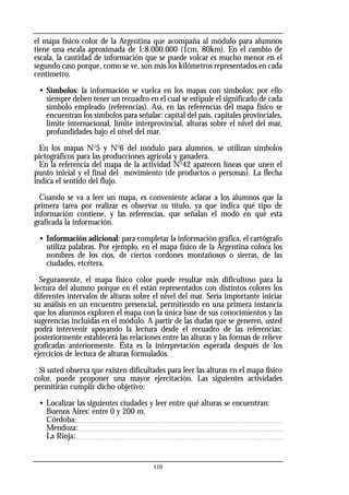 el mapa físico color de la Argentina que acompaña al módulo para alumnos
tiene una escala aproximada de 1:8.000.000 (1cm, 80km). En el cambio de
escala, la cantidad de información que se puede volcar es mucho menor en el
segundo caso porque, como se ve, son más los kilómetros representados en cada
centímetro.
• Símbolos: la información se vuelca en los mapas con símbolos; por ello
siempre deben tener un recuadro en el cual se estipule el significado de cada
símbolo empleado (referencias). Así, en las referencias del mapa físico se
encuentran los símbolos para señalar: capital del país, capitales provinciales,
límite internacional, límite interprovincial, alturas sobre el nivel del mar,
profundidades bajo el nivel del mar.
En los mapas No
5 y No
6 del módulo para alumnos, se utilizan símbolos
pictográficos para las producciones agrícola y ganadera.
En la referencia del mapa de la actividad No
42 aparecen líneas que unen el
punto inicial y el final del movimiento (de productos o personas). La flecha
indica el sentido del flujo.
Cuando se va a leer un mapa, es conveniente aclarar a los alumnos que la
primera tarea por realizar es observar su título, ya que indica qué tipo de
información contiene, y las referencias, que señalan el modo en qué está
graficada la información.
• Información adicional: para completar la información gráfica, el cartógrafo
utiliza palabras. Por ejemplo, en el mapa físico de la Argentina coloca los
nombres de los ríos, de ciertos cordones montañosos o sierras, de las
ciudades, etcétera.
Seguramente, el mapa físico color puede resultar más dificultoso para la
lectura del alumno porque en él están representados con distintos colores los
diferentes intervalos de alturas sobre el nivel del mar. Sería importante iniciar
su análisis en un encuentro presencial, permitiendo en una primera instancia
que los alumnos exploren el mapa con la única base de sus conocimientos y las
sugerencias incluidas en el módulo. A partir de las dudas que se generen, usted
podrá intervenir apoyando la lectura desde el recuadro de las referencias;
posteriormente establecerá las relaciones entre las alturas y las formas de relieve
graficadas anteriormente. Ésta es la interpretación esperada después de los
ejercicios de lectura de alturas formulados.
Si usted observa que existen dificultades para leer las alturas en el mapa físico
color, puede proponer una mayor ejercitación. Las siguientes actividades
permitirán cumplir dicho objetivo:
• Localizar las siguientes ciudades y leer entre qué alturas se encuentran:
Buenos Aires: entre 0 y 200 m.
Córdoba:
Mendoza:
La Rioja:
110
 