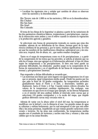 • Localizar los siguientes ríos y señalar qué cambios de altura se observan
entre las nacientes y la desembocadura:
Río Tercero: más de 1.000 m en las nacientes y 200 m en la desembocadura.
Río Chubut:
Río San Juan:
Río Atuel:
Río Colorado:
El tema de los climas de la Argentina7
se plantea a partir de las variaciones de
los dos parámetros climáticos básicos, temperaturas y precipitaciones, marcan-
do la interacción entre ambos y con el relieve cuando se muestra la vegetación
y la producción agrícola y ganadera.
Se seleccionó esta forma de presentación teniendo en cuenta que estas dos
variables, además de ser definitorias de los climas, forman parte de la expe-
riencia cotidiana de las personas y, por lo tanto, resultan significativas. Se evitó
así usar los nombres de las clasificaciones climáticas: subtropical con y sin esta-
ción seca, tropical, frío de altura, etc., que suelen resultar complejas.
Tanto en el mapa de temperaturas como en el de precipitaciones, y a partir
de la comprensión de los textos que los preceden, se solicita al alumno que no
sólo lea el mapa, sino que agregue en él información adicional: el tipo de clima
según las temperaturas o las precipitaciones. Si bien esta tarea puede no
presentar dificultades, los obstáculos pueden surgir en la comprensión de la
forma de representación y en el significado de las líneas de temperatura (iso-
termas) y precipitaciones (isoietas).
Para responder a dichas dificultades se recuerda que:
• Las isotermas son líneas que unen lugares con igual temperatura (en el caso
que se presenta, igual temperatura media anual). Desde los puntos por los
que pasa la línea de 10 grados centígrados, las temperaturas ascienden
gradualmente hacia el Norte y el Este, y descienden, también gra-
dualmente, hacia el Oeste y el Sur. Cuando existen relieves elevados, los
valores de la temperatura cambian rápidamente. Sin embargo, esas
variaciones no apa-recen en el mapa (por ejemplo, en las Sierras Pampeanas
o en el interior del área andina) debido al intervalo entre curvas que se
seleccionó (10 grados centígrados) y a la escala del mapa, que impide
graficar diferentes curvas muy cercanas entre sí.
Además de variar con la altura sobre el nivel del mar, las temperaturas se
modifican con la latitud y con la distancia al mar. Las grandes masas de agua
se calientan y enfrían lentamente, por lo cual atemperan el aire que está sobre
ellas y las zonas próximas, impidiendo así que existan grandes variaciones entre
verano e invierno. En las áreas más continentales, las temperaturas medias
anuales son el resultado de inviernos y noches más fríos y veranos y días más
cálidos que en las zonas litorales.
7
Este tema se trata en el Módulo 3 de Ciencias y Tecnología.
111
 