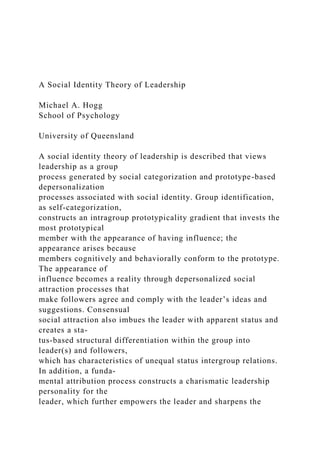 A Social Identity Theory of Leadership
Michael A. Hogg
School of Psychology
University of Queensland
A social identity theory of leadership is described that views
leadership as a group
process generated by social categorization and prototype-based
depersonalization
processes associated with social identity. Group identification,
as self-categorization,
constructs an intragroup prototypicality gradient that invests the
most prototypical
member with the appearance of having influence; the
appearance arises because
members cognitively and behaviorally conform to the prototype.
The appearance of
influence becomes a reality through depersonalized social
attraction processes that
make followers agree and comply with the leader’s ideas and
suggestions. Consensual
social attraction also imbues the leader with apparent status and
creates a sta-
tus-based structural differentiation within the group into
leader(s) and followers,
which has characteristics of unequal status intergroup relations.
In addition, a funda-
mental attribution process constructs a charismatic leadership
personality for the
leader, which further empowers the leader and sharpens the
 