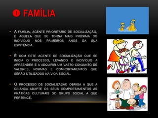  FAMÍLIA
• A FAMÍLIA, AGENTE PRIORITÁRIO DE SOCIALIZAÇÃO,
É AQUELA QUE SE TORNA MAIS PRÓXIMA DO
INDIVÍDUO NOS PRIMEIROS ANOS DA SUA
EXISTÊNCIA.
• É COM ESTE AGENTE DE SOCIALIZAÇÃO QUE SE
INICIA O PROCESSO, LEVANDO O INDIVÍDUO A
APREENDER E A ADQUIRIR UM VASTO CONJUNTO DE
VALORES, NORMAS E COMPORTAMENTOS QUE
SERÃO UTILIZADOS NA VIDA SOCIAL.
• O PROCESSO DE SOCIALIZAÇÃO OBRIGA A QUE A
CRIANÇA ADAPTE OS SEUS COMPORTAMENTOS ÀS
PRÁTICAS CULTURAIS DO GRUPO SOCIAL A QUE
PERTENCE.
 