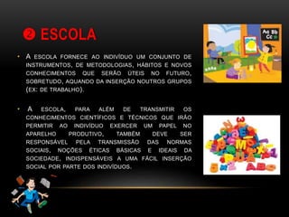  ESCOLA
• A ESCOLA FORNECE AO INDIVÍDUO UM CONJUNTO DE
INSTRUMENTOS, DE METODOLOGIAS, HÁBITOS E NOVOS
CONHECIMENTOS QUE SERÃO ÚTEIS NO FUTURO,
SOBRETUDO, AQUANDO DA INSERÇÃO NOUTROS GRUPOS
(EX: DE TRABALHO).
• A ESCOLA, PARA ALÉM DE TRANSMITIR OS
CONHECIMENTOS CIENTÍFICOS E TÉCNICOS QUE IRÃO
PERMITIR AO INDIVÍDUO EXERCER UM PAPEL NO
APARELHO PRODUTIVO, TAMBÉM DEVE SER
RESPONSÁVEL PELA TRANSMISSÃO DAS NORMAS
SOCIAIS, NOÇÕES ÉTICAS BÁSICAS E IDEAIS DA
SOCIEDADE, INDISPENSÁVEIS A UMA FÁCIL INSERÇÃO
SOCIAL POR PARTE DOS INDIVÍDUOS.
 