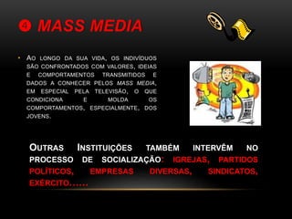 MASS MEDIA
• AO LONGO DA SUA VIDA, OS INDIVÍDUOS
SÃO CONFRONTADOS COM VALORES, IDEIAS
E COMPORTAMENTOS TRANSMITIDOS E
DADOS A CONHECER PELOS MASS MEDIA,
EM ESPECIAL PELA TELEVISÃO, O QUE
CONDICIONA E MOLDA OS
COMPORTAMENTOS, ESPECIALMENTE, DOS
JOVENS.
OUTRAS INSTITUIÇÕES TAMBÉM INTERVÊM NO
PROCESSO DE SOCIALIZAÇÃO: IGREJAS, PARTIDOS
POLÍTICOS, EMPRESAS DIVERSAS, SINDICATOS,
EXÉRCITO……
 