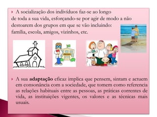  A socialização dos indivíduos faz-se ao longo
de toda a sua vida, esforçando-se por agir de modo a não
destoarem dos grupos em que se vão incluindo:
família, escola, amigos, vizinhos, etc.
 A sua adaptação eficaz implica que pensem, sintam e actuem
em consonância com a sociedade, que tomem como referencia
as relações habituais entre as pessoas, as práticas correntes de
vida, as instituições vigentes, os valores e as técnicas mais
usuais.
 