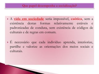  A vida em sociedade seria impossível, caótica, sem a
existência destas formas relativamente estáveis e
padronizadas de conduta, sem existência de códigos de
culturais e de regras em comum.
 É necessário que cada indivíduo aprenda, interiorize,
partilhe e valorize as orientações dos meios sociais e
culturais.
 