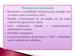 O processo de socialização:
 Desenvolve a sociabilidade (tendência para interagir com
os outros e para se associar a eles);
 Permite a interiorização de um padrão, de um modo
colectivo de agir, pensar e sentir;
 Gera sentimentos, atitudes e comportamentos
relativamente comuns;
 Possibilita a integração;
 Constrói sentimentos de pertença, o “Nós”, a identidade
social e cultural dos indivíduos.
 