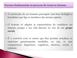  A construção do ser humano pressupõe uma base biológica e
hereditária que liga os membros das mesma espécie;
 O homem só adquire as características do verdadeiro ser
humano porque a sua vida decorre no seio de um grupo
social;
 É o convívio com os outros que lhes permite actualizar os
caracteres geneticamente recebidos, ou seja, as suas
competências linguísticas, cognitivas, afectivas, sociais e
culturais.
 