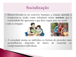  Desenvolvendo-se no convívio humano, a criança aprende a
comportar-se tendo como referência certas normas que a
comunidade lhe apresenta e que deve seguir para ser aceite
e nela se integrar.
 A sociedade ensina ao indivíduo as formas de proceder mais
aconselháveis, dispondo de meios de controlar os
comportamentos individuais.
 