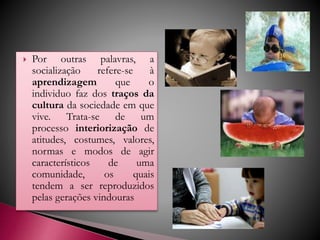  Por outras palavras, a
socialização refere-se à
aprendizagem que o
individuo faz dos traços da
cultura da sociedade em que
vive. Trata-se de um
processo interiorização de
atitudes, costumes, valores,
normas e modos de agir
característicos de uma
comunidade, os quais
tendem a ser reproduzidos
pelas gerações vindouras
 