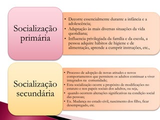 • Decorre essencialmente durante a infância e a
adolescência;
• Adaptação às mais diversas situações da vida
quotidiana;
• Influencia privilegiada da família e da escola, a
pessoa adquire hábitos de higiene e de
alimentação, aprende a cumprir instruções, etc.,
Socialização
primária
• Processo de adopção de novas atitudes e novos
comportamentos que permitem os adultos continuar a viver
integrados na comunidade;
• Esta socialização ocorre a propósito de modificações no
estatuto e nos papeis sociais dos adultos, ou seja,
• quando ocorrem alterações significativas na condição social
das pessoas;
• Ex. Mudança no estado civil, nascimento dos filho, ficar
desempregado, etc.
Socialização
secundária
 
