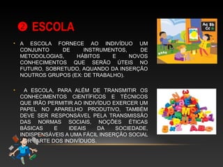  ESCOLAESCOLA
• A ESCOLA FORNECE AO INDIVÍDUO UM
CONJUNTO DE INSTRUMENTOS, DE
METODOLOGIAS, HÁBITOS E NOVOS
CONHECIMENTOS QUE SERÃO ÚTEIS NO
FUTURO, SOBRETUDO, AQUANDO DA INSERÇÃO
NOUTROS GRUPOS (EX: DE TRABALHO).
• A ESCOLA, PARA ALÉM DE TRANSMITIR OS
CONHECIMENTOS CIENTÍFICOS E TÉCNICOS
QUE IRÃO PERMITIR AO INDIVÍDUO EXERCER UM
PAPEL NO APARELHO PRODUTIVO, TAMBÉM
DEVE SER RESPONSÁVEL PELA TRANSMISSÃO
DAS NORMAS SOCIAIS, NOÇÕES ÉTICAS
BÁSICAS E IDEAIS DA SOCIEDADE,
INDISPENSÁVEIS A UMA FÁCIL INSERÇÃO SOCIAL
POR PARTE DOS INDIVÍDUOS.
 