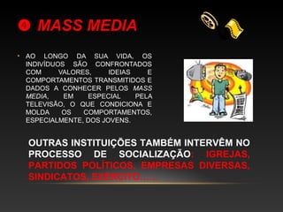  MASS MEDIAMASS MEDIA
• AO LONGO DA SUA VIDA, OS
INDIVÍDUOS SÃO CONFRONTADOS
COM VALORES, IDEIAS E
COMPORTAMENTOS TRANSMITIDOS E
DADOS A CONHECER PELOS MASS
MEDIA, EM ESPECIAL PELA
TELEVISÃO, O QUE CONDICIONA E
MOLDA OS COMPORTAMENTOS,
ESPECIALMENTE, DOS JOVENS.
OUTRAS INSTITUIÇÕES TAMBÉM INTERVÊM NO
PROCESSO DE SOCIALIZAÇÃO: IGREJAS,
PARTIDOS POLÍTICOS, EMPRESAS DIVERSAS,
SINDICATOS, EXÉRCITO……
 