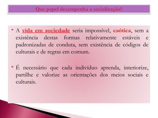  A vida em sociedade seria impossível, caótica, sem a
existência destas formas relativamente estáveis e
padronizadas de conduta, sem existência de códigos de
culturais e de regras em comum.
 É necessário que cada indivíduo aprenda, interiorize,
partilhe e valorize as orientações dos meios sociais e
culturais.
 