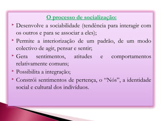 O processo de socialização:
 Desenvolve a sociabilidade (tendência para interagir com
os outros e para se associar a eles);
 Permite a interiorização de um padrão, de um modo
colectivo de agir, pensar e sentir;
 Gera sentimentos, atitudes e comportamentos
relativamente comuns;
 Possibilita a integração;
 Constrói sentimentos de pertença, o “Nós”, a identidade
social e cultural dos indivíduos.
 