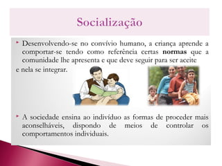  Desenvolvendo-se no convívio humano, a criança aprende a
comportar-se tendo como referência certas normas que a
comunidade lhe apresenta e que deve seguir para ser aceite
e nela se integrar.
 A sociedade ensina ao indivíduo as formas de proceder mais
aconselháveis, dispondo de meios de controlar os
comportamentos individuais.
 