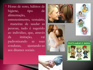  Horas de sono, hábitos de
higiene, tipo de
alimentação,
entretenimento, vestuário,
maneiras de saudar as
pessoas, tudo é sugerido
ao individuo, que, através
da imitação, vai
padronizando as suas
condutas, ajustando-as
aos ditames sociais.
 Horas de sono, hábitos de
higiene, tipo de
alimentação,
entretenimento, vestuário,
maneiras de saudar as
pessoas, tudo é sugerido
ao individuo, que, através
da imitação, vai
padronizando as suas
condutas, ajustando-as
aos ditames sociais.
 