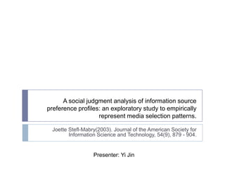 A social judgment analysis of information source preference profiles: an exploratory study to empirically represent media selection patterns.  JoetteStefl-Mabry(2003). Journal of the American Society for Information Science and Technology, 54(9), 879 - 904. Presenter: Yi Jin 
