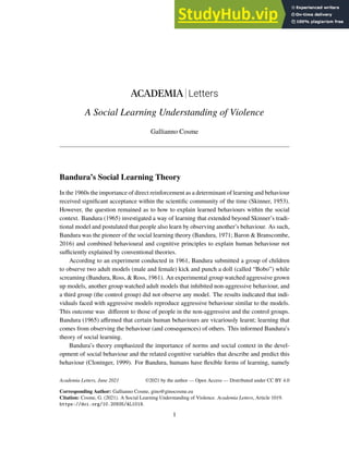 ACADEMIA Letters
A Social Learning Understanding of Violence
Gallianno Cosme
Bandura’s Social Learning Theory
In the 1960s the importance of direct reinforcement as a determinant of learning and behaviour
received significant acceptance within the scientific community of the time (Skinner, 1953).
However, the question remained as to how to explain learned behaviours within the social
context. Bandura (1965) investigated a way of learning that extended beyond Skinner’s tradi-
tional model and postulated that people also learn by observing another’s behaviour. As such,
Bandura was the pioneer of the social learning theory (Bandura, 1971; Baron & Branscombe,
2016) and combined behavioural and cognitive principles to explain human behaviour not
sufficiently explained by conventional theories.
According to an experiment conducted in 1961, Bandura submitted a group of children
to observe two adult models (male and female) kick and punch a doll (called “Bobo”) while
screaming (Bandura, Ross, & Ross, 1961). An experimental group watched aggressive grown
up models, another group watched adult models that inhibited non-aggressive behaviour, and
a third group (the control group) did not observe any model. The results indicated that indi-
viduals faced with aggressive models reproduce aggressive behaviour similar to the models.
This outcome was different to those of people in the non-aggressive and the control groups.
Bandura (1965) affirmed that certain human behaviours are vicariously learnt; learning that
comes from observing the behaviour (and consequences) of others. This informed Bandura’s
theory of social learning.
Bandura’s theory emphasized the importance of norms and social context in the devel-
opment of social behaviour and the related cognitive variables that describe and predict this
behaviour (Cloninger, 1999). For Bandura, humans have flexible forms of learning, namely
Academia Letters, June 2021
Corresponding Author: Gallianno Cosme, gino@ginocosme.eu
Citation: Cosme, G. (2021). A Social Learning Understanding of Violence. Academia Letters, Article 1019.
https://doi.org/10.20935/AL1019.
1
©2021 by the author — Open Access — Distributed under CC BY 4.0
 