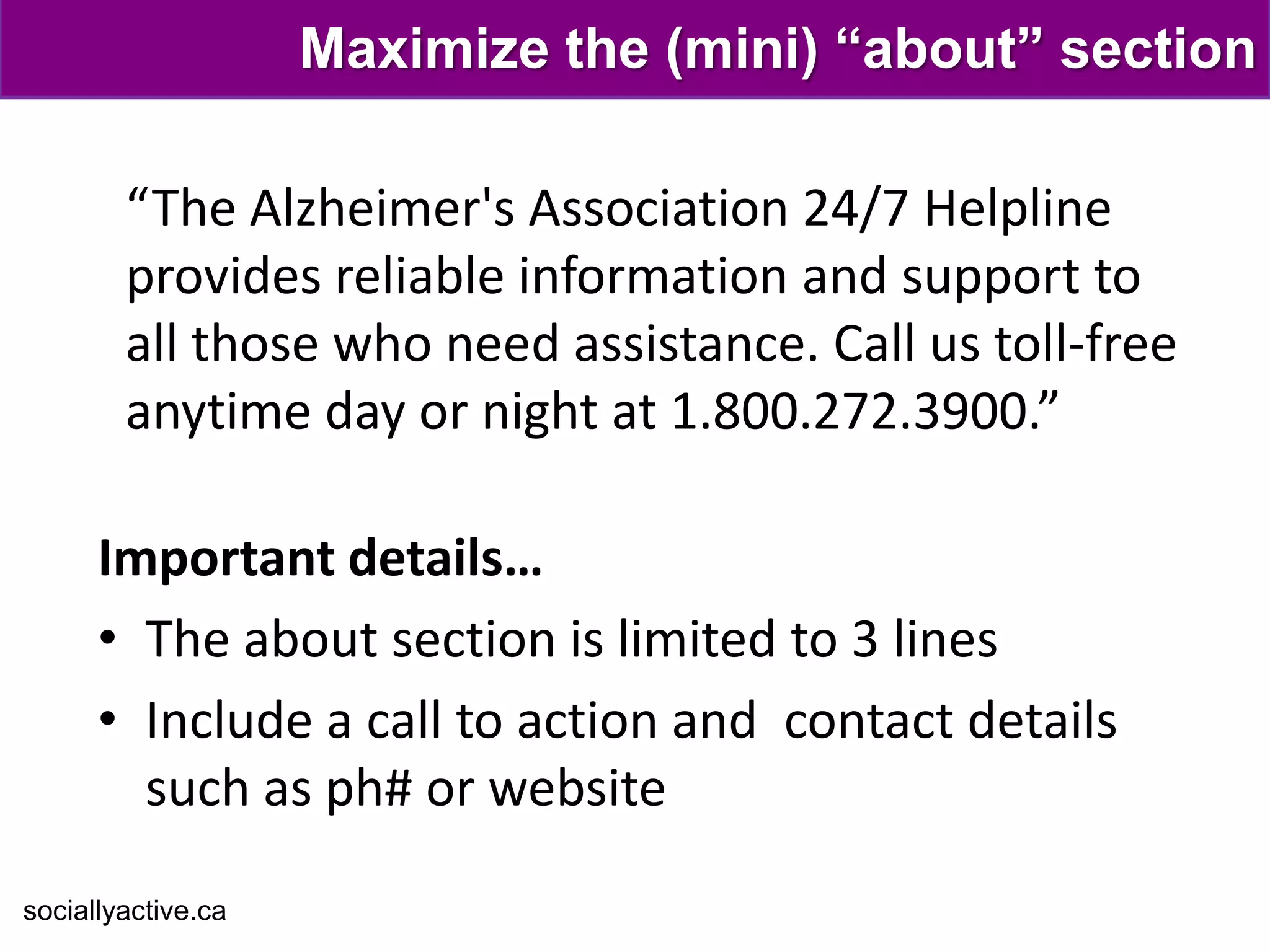 Maximize the (mini) “about” section

        “The Alzheimer's Association 24/7 Helpline
        provides reliable information and support to
        all those who need assistance. Call us toll-free
        anytime day or night at 1.800.272.3900.”

      Important details…
      • The about section is limited to 3 lines
      • Include a call to action and contact details
        such as ph# or website

sociallyactive.ca
 
