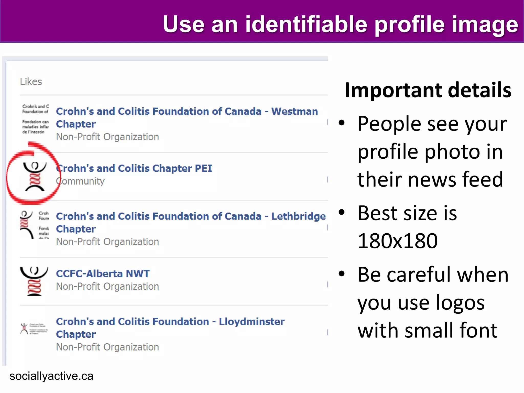 Use an identifiable profile image

                                     Important details
                                    • People see your
                                      profile photo in
                                      their news feed
                                    • Best size is
                                      180x180
                                    • Be careful when
                                      you use logos
                                      with small font
sociallyactive.ca
 
