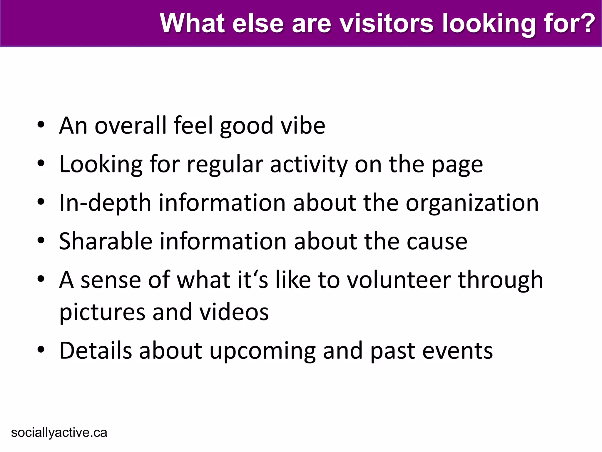 What else are visitors looking for?


    • An overall feel good vibe
    • Looking for regular activity on the page
    • In-depth information about the organization
    • Sharable information about the cause
    • A sense of what it‘s like to volunteer through
      pictures and videos
    • Details about upcoming and past events

sociallyactive.ca
 