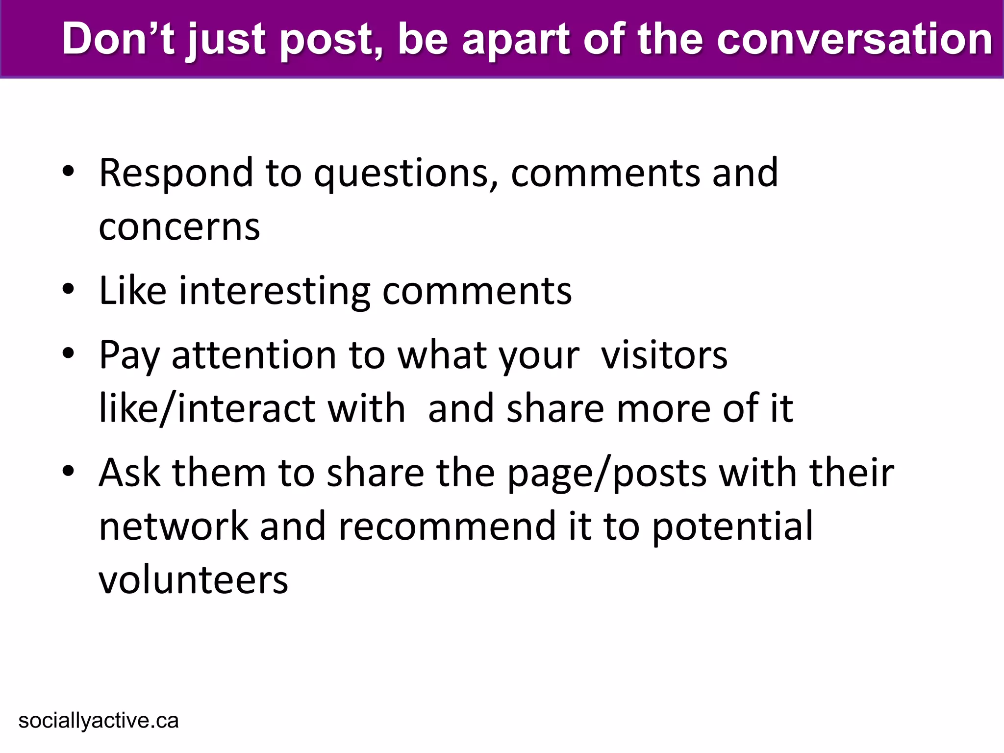Don’t just post, be apart of the conversation

    • Respond to questions, comments and
      concerns
    • Like interesting comments
    • Pay attention to what your visitors
      like/interact with and share more of it
    • Ask them to share the page/posts with their
      network and recommend it to potential
      volunteers


sociallyactive.ca
 