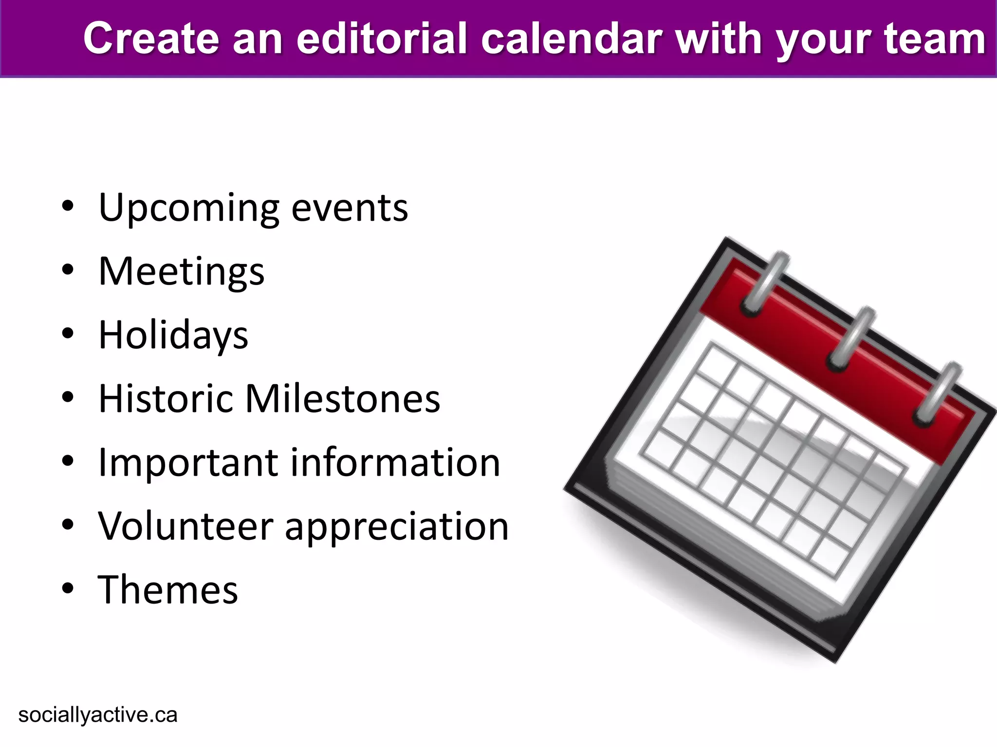 Create an editorial calendar with your team


    •   Upcoming events
    •   Meetings
    •   Holidays
    •   Historic Milestones
    •   Important information
    •   Volunteer appreciation
    •   Themes

sociallyactive.ca
 