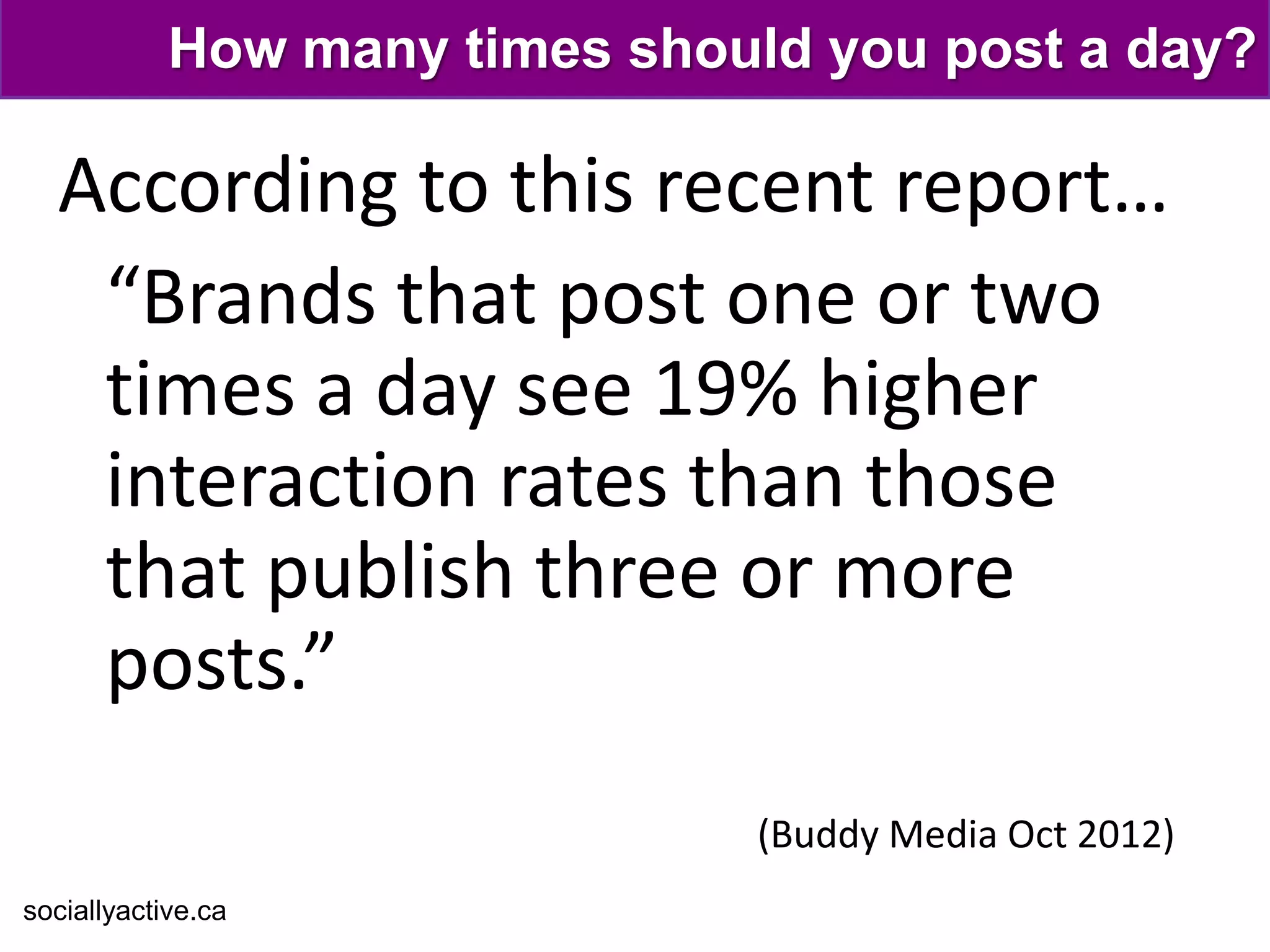 How many times should you post a day?

  According to this recent report…
   “Brands that post one or two
   times a day see 19% higher
   interaction rates than those
   that publish three or more
   posts.”
                                (Buddy Media Oct 2012)
sociallyactive.ca
 