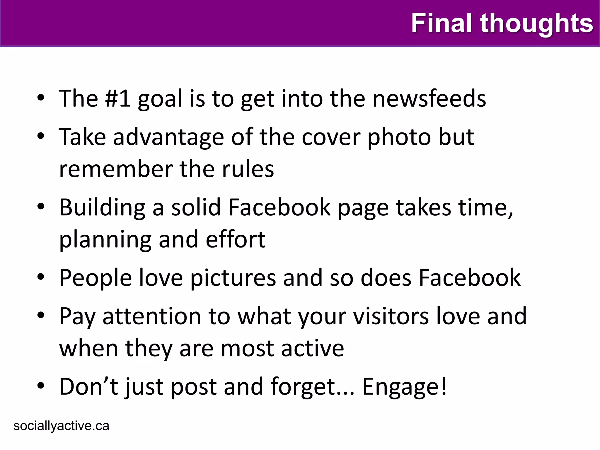 Final thoughts

    • The #1 goal is to get into the newsfeeds
    • Take advantage of the cover photo but
      remember the rules
    • Building a solid Facebook page takes time,
      planning and effort
    • People love pictures and so does Facebook
    • Pay attention to what your visitors love and
      when they are most active
    • Don’t just post and forget... Engage!
sociallyactive.ca
 